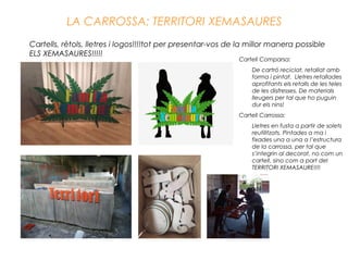 LA CARROSSA: TERRITORI XEMASAURES
Cartells, rètols, lletres i logos!!!!tot per presentar-vos de la millor manera possible
ELS XEMASAURES!!!!!
Cartell Comparsa:
De cartró reciclat, retallat amb
forma i pintat. Lletres retallades
aprofitants els retalls de les teles
de les disfresses. De materials
lleugers per tal que ho puguin
dur els nins!
Cartell Carrossa:
Lletres en fusta a partir de solets
reutilitzats. Pintades a ma i
fixades una a una a l’estructura
de la carrossa, per tal que
s’integrin al decorat, no com un
cartell, sino com a part del
TERRITORI XEMASAURE!!!!
 