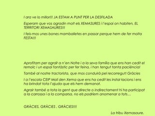 I ara ve lo millor!!! JA ESTAM A PUNT PER LA DESFILADA
Esperam que vos agradin molt els XEMASURES i l’espai on habiten, EL
TERRITORI XEMASAURES!!!
I feis-mos unes bones mamballetes en passar perque hem de fer molta
FESTA!!!
Aprofitam per agraïr a n’en Nofre i a la seva família que ens han cedit el
remolc i un espai fantàstic per fer feina, i han tengut tanta paciència!
També al nostre tractorista, que mos conduirà pel recorregut! Gràcies
I a l’escola CEIP Molí den Xema que ens ha cedit les instal·lacions i ens
ha brindat tota l’ajuda que els hem demanat.
Agrair també a tota la gent que directe o indirectament hi ha participat
a la carrossa i a la comparsa, no els podríem anomenar a tots…
GRÀCIES, GRÀCIES , GRÀCIES!!!!
La tribu Xemasaure.
 