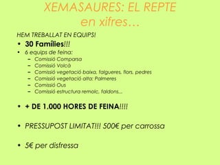 XEMASAURES: EL REPTE
en xifres…
HEM TREBALLAT EN EQUIPS!
• 30 Famílies!!!
• 6 equips de feina:
– Comissió Comparsa
– Comissió Volcà
– Comissió vegetació baixa, falgueres, flors, pedres
– Comissió vegetació alta: Palmeres
– Comissió Ous
– Comissió estructura remolc, faldons...
• + DE 1.000 HORES DE FEINA!!!!
• PRESSUPOST LIMITAT!!! 500€ per carrossa
• 5€ per disfressa
 
