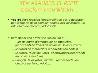 XEMASAURES: EL REPTE
reciclam i reutilitzam…
• +de160 diaris reciclats i reconvertits en pasta de paper
pels elements de la carrossa(pedres, ous, dinosaures…)i
estructura de decorat(Volcà i sòl)
• Hem donat una nova vida i un nou ús a:
– Tubs de cartró d’embalatge de tapisseries,
reconvertits en troncs de palmeres, seients, volcà...
– Sobrants de metacrilats, reconvertits en cartells
– Sobrants i retalls de fustes i contraxapats reconvertits
en bases, estructures...
– Llençols i teles velles i usades....reconvertides en
decorat pel terra, volcà….
 