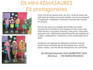 Els Mini-XEMASAURES
Els protagonistes
Com s’ha fet els darrers anys, els nins i nines de 5anys del
CEIP Molí den Xema i les seves famílies, són els encarregats
d’organitzar, el·laborar i involucrar a la resta de l’escola
en la festa.
Tant és així, que una vegada les famílies van haver
consensuat la temàtica, els mateixos nins de 5 anys van
visitar els seus companys d’escola, més grans i més petits,
aula per aula, i disfressats ja de Dinosaures per explicar-los
la idea, compartir-la i animar-los a tots a participar de la
festa.
També es van exposar les disfresses al hall de l’escola
durant dues setmanes per tal de mostrar-les a tots els
pares i mares, i per recollir les inscripcions a la comparsa.
Els Minixemasaures HAN MOBILITZAT UNA
ESCOLA: 170 PARTICIPANTS!!!!!
 