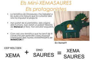Els Mini-XEMASAURES
Els protagonistes
• La temàtica de Dinosaures s’ha treballat a
les aules a la mesura que la curiositat dels
nins ha impulsat el projecte
• Han parlat de la prehistòria, dels orígens
dels humans, han visitat un poblat talaiòtic
de Manacor (S’Illot), han estudiat esquelets,
…
• Com veis una temàtica que ha servit de fil
conductor per aprendre coses moooolt
interessants dels nostres AVANTPASSATS de
MANACOR!!!!
DINO
SAURES
CEIP MOLÍ DEN
XEMA + = XEMA
SAURES
En Xemet!!!
 