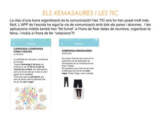 ELS XEMASAURES I LES TIC
La clau d’una bona organització és la comunicació! I les TIC ens ho han posat molt més
fàcil. L’APP de l’escola ha sigut la via de comunicació amb tots els pares i alumnes. I les
aplicacions mòbils també han “fet fumet” a l’hora de fixar dates de reunions, organitzar la
feina, i inclús a l’hora de fer “votacions”!!!
 
