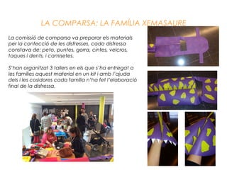 La comissió de comparsa va preparar els materials
per la confecció de les disfresses, cada disfressa
constava de: peto, puntes, gorra, cintes, velcros,
taques i dents, i camisetes.
S’han organitzat 3 tallers en els que s’ha entregat a
les famílies aquest material en un kit i amb l’ajuda
dels i les cosidores cada família n’ha fet l’elaboració
final de la disfressa.
LA COMPARSA: LA FAMÍLIA XEMASAURE
 