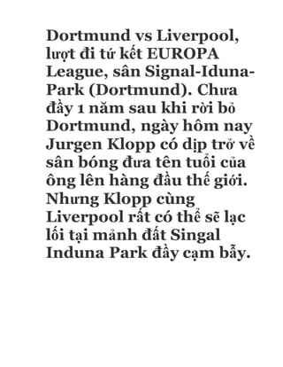 Dortmund vs Liverpool,
lượt đi tứ kết EUROPA
League, sân Signal-Iduna-
Park (Dortmund). Chưa
đầy 1 năm sau khi rời bỏ
Dortmund, ngày hôm nay
Jurgen Klopp có dịp trở về
sân bóng đưa tên tuổi của
ông lên hàng đầu thế giới.
Nhưng Klopp cùng
Liverpool rất có thể sẽ lạc
lối tại mảnh đất Singal
Induna Park đầy cạm bẫy.
 
