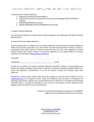 https://twitter.com/XEMIDE
INFO@XEMIDE.COM
34-642-516-328 whats app.
2-Aspectos sobre medicina deportiva:
1. Diagnóstico Posicional realizado Ninguno.
2. Programa Prevención de Lesiones Recurrentes Crónicas Podología SOLER SYSTEMS No
realizado
3. CORTEX BYOSISTEMS No realizado
4. ADIDAS ENDURANCE VIRTUAL ERGOMETRY No realizado
3- Aspecto colectivo-deportivo.
Se recomienda completar los estudios sobre medicina deportiva, más información 987 481 057 Xemide
Medical Center.
4- Asesoramiento psicológico deportivo.
El centro médico pone a su disposición curso taller avalado por la Escuela Nacional de Entrenadores de
Fútbol Única Escuela autorizada al uso del nombre de Entrenador Nacional de talleres virtuales y
presenciales sobre ¿Cómo afrontar el binomio Victoria-Derrota, Fair Play, y ética deportiva, así como
material Online sobre ¿Cómo manejar las situaciones deportivas en las etapas difíciles de nuestros
pacientes más información https://twitter.com/Escune .
Conclusión.
El deportista _________________________________________ (test)
Es apto para la práctica de cualquier disciplina deportiva incluyendo el fútbol, le recomendamos que
finalize los estudios avanzados para prevenir la aparición de lesiones invalidantes CLINICA SOLER en su
futura vida deportiva, recomendamos el uso de los recursos virtuales de formación sobre ética
deportiva.
Bienvenido a nuestro centro sírvase usted mismo de participar en nuestros foros enviando un mail a
info@xemide.com con el siguiente asunto, acepto las condiciones para participar en el programa de
prevención de lesiones y doping. Este reconocimiento tiene la validez de un ciclo deportivo temporada
2016-2017 RFEF, y no puede ser utilizado con otro fin que no sea ofrecer los datos médicos de este
jugador durante el tiempo circunscrito previamente.
Firmado. Dr. Jíwit Manuel Concepción Concepción col.-40-4002967
Diego Sanz Periane Presidente del Club Inter Promesas.
 