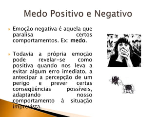 



Emoção negativa é aquela que
paralisa
certos
comportamentos. Ex: medo.
Todavia a própria emoção
pode
revelar-se
como
positiva quando nos leva a
evitar algum erro imediato, a
antecipar a percepção de um
perigo
e
prever
certas
conseqüências
possíveis,
adaptando
nosso
comportamento à situação
imprevista.

 