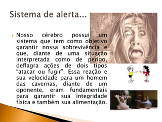 

Nosso
cérebro
possui
um
sistema que tem como objetivo
garantir nossa sobrevivência e
que, diante de uma situação
interpretada como de perigo,
deflagra ações de dois tipos
“atacar ou fugir”. Essa reação e
sua velocidade para um homem
das cavernas, diante de um
oponente, eram fundamentais
para garantir sua integridade
física e também sua alimentação.

 