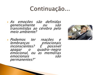 



As emoções são definidas
geneticamente
ou
são
transmitidas ao cérebro pelo
meio ambiente?
Podemos ter reações e
lembranças
emocionais
inconscientes?
É possível
apagar
o
quadro-negro
emocional, ou as memórias
emocionais
são
permanentes?”

 