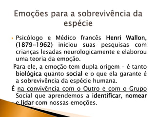 Psicólogo e Médico francês Henri Wallon,
(1879-1962) iniciou suas pesquisas com
crianças lesadas neurologicamente e elaborou
uma teoria da emoção.
Para ele, a emoção tem dupla origem – é tanto
biológica quanto social e o que ela garante é
a sobrevivência da espécie humana.
É na convivência com o Outro e com o Grupo
Social que aprendemos a identificar, nomear
e lidar com nossas emoções.


 