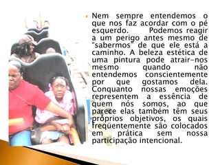 

Nem sempre entendemos o
que nos faz acordar com o pé
esquerdo.
Podemos reagir
a um perigo antes mesmo de
“sabermos” de que ele está a
caminho. A beleza estética de
uma pintura pode atrair-nos
mesmo
quando
não
entendemos conscientemente
por
que
gostamos
dela.
Conquanto nossas emoções
representem a essência de
quem nós somos, ao que
parece elas também têm seus
próprios objetivos, os quais
freqüentemente são colocados
em
prática
sem
nossa
participação intencional.

 