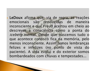 

LeDoux afirma que, via de regra, as reações
emocionais são produzidas de maneira
inconsciente e que Freud acertou em cheio ao
descrever a consciência como a ponta do
iceberg mental. Desde que nascemos tudo o
que acontece conosco fica na memória, pelo
menos inconsciente. Assim temos lembranças
felizes e infelizes (no ponto de vista do
paciente). A vida evolui e do exterior somos
bombardeados com chuvas e tempestades...

 