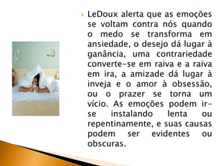 

LeDoux alerta que as emoções
se voltam contra nós quando
o medo se transforma em
ansiedade, o desejo dá lugar à
ganância, uma contrariedade
converte-se em raiva e a raiva
em ira, a amizade dá lugar à
inveja e o amor à obsessão,
ou o prazer se torna um
vício. As emoções podem irse
instalando
lenta
ou
repentinamente, e suas causas
podem ser evidentes ou
obscuras.

 