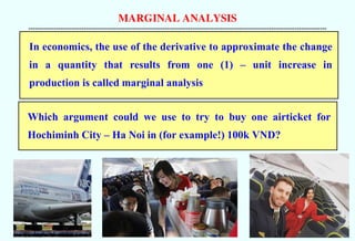 MARGINAL ANALYSIS
--------------------------------------------------------------------------------------------------------------------------------------------
In economics, the use of the derivative to approximate the change
in a quantity that results from one (1) – unit increase in
production is called marginal analysis
Which argument could we use to try to buy one airticket for
Hochiminh City – Ha Noi in (for example!) 100k VND?
 