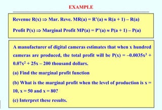 EXAMPLE
--------------------------------------------------------------------------------------------------------------------------------------------
A manufacturer of digital cameras estimates that when x hundred
cameras are produced, the total profit will be P(x) = –0.0035x3 +
0.07x2 + 25x – 200 thousand dollars.
(a) Find the marginal profit function
(b) What is the marginal profit when the level of production is x =
10, x = 50 and x = 80?
(c) Interpret these results.
Revenue R(x)  Mar. Reve. MR(a) = R’(a)  R(a + 1) – R(a)
Profit P(x)  Marginal Profit MP(a) = P’(a)  P(a + 1) – P(a)
 
