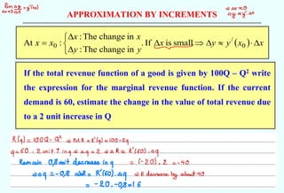 APPROXIMATION BY INCREMENTS
--------------------------------------------------------------------------------------------------------------------------------------------
If the total revenue function of a good is given by 100Q – Q2 write
the expression for the marginal revenue function. If the current
demand is 60, estimate the change in the value of total revenue due
to a 2 unit increase in Q
( ) x
x
y
y
x
y
y
x
x
x
x 










= 0
/
0 small
is
If
.
in
change
The
:
in
change
The
:
:
At
himy => X 0
by zy-
0x
-
R(q) = 100Q -
Q = Mr =
R'(q) = 100 -
29
q
= 60 : 2 unit Y
ing =
q
= 2 = 0 RvR'(60) .
09
Remain O,
Susit decrease in
q
= (-
20) .
2 =
-
40
=>
rq
= - 0
.
8 =R = R160) .
q
= R decrease
by about 40
=
= 20 . -0
.
8 = 16
 