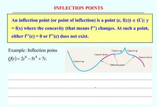 INFLECTION POINTS
--------------------------------------------------------------------------------------------------------------------------------------------
An inflection point (or point of inflection) is a point (c, f(c))  (C): y
= f(x) where the concavity (that means f’’) changes. At such a point,
either f’’(c) = 0 or f’’(c) does not exist.
( ) .
7
5
2
poins
Inflection
:
Example
4
6
t
t
t
t
Q +
−
=
 