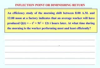 INFLECTION POINT OR DIMINISHING RETURN
--------------------------------------------------------------------------------------------------------------------------------------------
An efficiency study of the morning shift between 8:00 A.M. and
12:00 noon at a factory indicates that an average worker will have
produced Q(t) = – t3 + 9t2 + 12t t hours later. At what time during
the morning is the worker performing most and least efficiently?
 