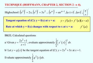 TECHNIQUE (HOFFMANN, CHAPTER 2, SECTION 2 → 4).
-----------------------------------------------------------------------------------------------------------------------------------
( ) ( ) ( ) ( ) ( )
/
/
/
1
/
2
/
3
/
2
,
,
,
...
3
,
2
:
Highschool 






=
=
= −
v
u
uv
v
u
x
x
x
x
x
x 


Tangent equation of (C): y = f(x) at x = a:
Rate at which y = f(x) changes with respect to x at x = a:
( ) ( )( )
a
x
a
f
a
f
y −
=
− /
( )
a
f /
( )
( )
( )
1
2 2
/
0
2
1
2
0
BKEL Calculated questions
2 1
a/ Given , evaluate approximately
1
b/ Let be the tangent equation of (C): 2 3 at 1.
Evaluate approximately .
x
y y x dx
x
y g x y x x x
g x dx
+  
=
 
+
= = + =


 