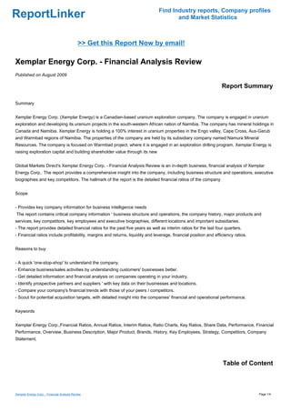 Find Industry reports, Company profiles
ReportLinker                                                                          and Market Statistics



                                             >> Get this Report Now by email!

Xemplar Energy Corp. - Financial Analysis Review
Published on August 2009

                                                                                                                  Report Summary

Summary


Xemplar Energy Corp. (Xemplar Energy) is a Canadian-based uranium exploration company. The company is engaged in uranium
exploration and developing its uranium projects in the south-western African nation of Namibia. The company has mineral holdings in
Canada and Namibia. Xemplar Energy is holding a 100% interest in uranium properties in the Engo valley, Cape Cross, Aus-Garub
and Warmbad regions of Namibia. The properties of the company are held by its subsidiary company named Namura Mineral
Resources. The company is focused on Warmbad project, where it is engaged in an exploration drilling program. Xemplar Energy is
raising exploration capital and building shareholder value through its new


Global Markets Direct's Xemplar Energy Corp. - Financial Analysis Review is an in-depth business, financial analysis of Xemplar
Energy Corp.. The report provides a comprehensive insight into the company, including business structure and operations, executive
biographies and key competitors. The hallmark of the report is the detailed financial ratios of the company


Scope


- Provides key company information for business intelligence needs
The report contains critical company information ' business structure and operations, the company history, major products and
services, key competitors, key employees and executive biographies, different locations and important subsidiaries.
- The report provides detailed financial ratios for the past five years as well as interim ratios for the last four quarters.
- Financial ratios include profitability, margins and returns, liquidity and leverage, financial position and efficiency ratios.


Reasons to buy


- A quick 'one-stop-shop' to understand the company.
- Enhance business/sales activities by understanding customers' businesses better.
- Get detailed information and financial analysis on companies operating in your industry.
- Identify prospective partners and suppliers ' with key data on their businesses and locations.
- Compare your company's financial trends with those of your peers / competitors.
- Scout for potential acquisition targets, with detailed insight into the companies' financial and operational performance.


Keywords


Xemplar Energy Corp.,Financial Ratios, Annual Ratios, Interim Ratios, Ratio Charts, Key Ratios, Share Data, Performance, Financial
Performance, Overview, Business Description, Major Product, Brands, History, Key Employees, Strategy, Competitors, Company
Statement,




                                                                                                                  Table of Content



Xemplar Energy Corp. - Financial Analysis Review                                                                                   Page 1/4
 