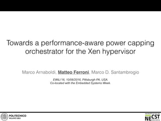 Towards a performance-aware power capping
orchestrator for the Xen hypervisor
Marco Arnaboldi, Matteo Ferroni, Marco D. Santambrogio
EWiLi’16, 10/06/2016, Pittsburgh PA, USA.
Co-located with the Embedded Systems Week.
 