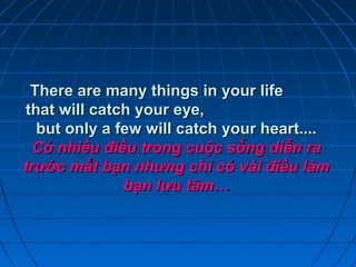 There are many things in your lifeThere are many things in your life
that will catch your eye,that will catch your eye,
but only a few will catch your heart....but only a few will catch your heart....
Có nhiều điều trong cuộc sống diễn raCó nhiều điều trong cuộc sống diễn ra
trước mắt bạn nhưng chỉ có vài điều làmtrước mắt bạn nhưng chỉ có vài điều làm
bạn lưu tâm…bạn lưu tâm…
 