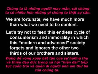 Chúng ta là những người may mắn, cái chúng
ta có nhiều hơn những gì chúng ta thật sự cần.
Đừng để vòng xoáy bất tận của sự hưởng thụ
và thiếu đạo đức trong xã hội “hiện đại” tiếp
tục cuốn trôi và quên đi người anh em thứ ba
của chúng ta.
 