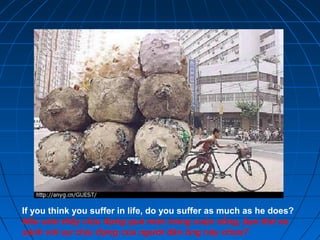 If you think you suffer in life, do you suffer as much as he does?
Nếu cảm thấy chịu đựng quá mức trong cuộc sống, bạn thử so
sánh với sự chịu đựng của người đàn ông này chưa?
 