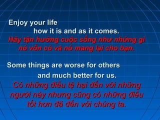 Enjoy your lifeEnjoy your life
how it is and as it comes.how it is and as it comes.
Hãy tận hưởng cuộc sống như những gìHãy tận hưởng cuộc sống như những gì
nó vốn có và nó mang lại cho bạn.nó vốn có và nó mang lại cho bạn.
Some things are worse for othersSome things are worse for others
and much better for us.and much better for us.
Có những điều tệ hại đến với nhữngCó những điều tệ hại đến với những
người này nhưng cũng có những điềungười này nhưng cũng có những điều
tốt hơn đã đến với chúng ta.tốt hơn đã đến với chúng ta.
 