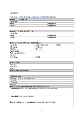 10 
PHỤ LỤC 
PHỤ LỤC 1. MẪU THU THẬP THÔNG TIN TỪ BỆNH NHÂN THÔNG TIN DƯỢC SĨ 
Họ và tên 
Khoa: 
Điện thoại: 
Email: 
Điện thoại: 
THÔNG TIN BÁC SĨ ĐIỀU TRỊ 
Họ và tên 
Khoa: 
Điện thoại: 
Email: 
Điện thoại: 
THÔNG TIN CƠ BẢN CỦA BỆNH NHÂN 
Họ và tên: 
Ng ày sinh (tuổi): 
Giới: 
Cân nặng: 
Chiều cao: 
Dân tộc: 
Học vấn: 
Nghề nghiệp: 
Tình trạng bảo hiểm: 
Địa chỉ: 
Điện thoại: 
Email: 
Tiền sử bệnh: 
Bệnh lý: 
Phẫu thuật: 
Khác: Tiền sử bệnh của gia đình: Chế độ ăn uống: 
Ăn kiêng, chế độ ăn bổ sung đặc biệt: 
Hút thuốc: 
Uống rượu: 
Vận động: Tiền sử dị ứng, phản ứng có hại, nhu cầu đặc biệt khác 
Dị ứng thuốc (thuốc, thời gian, phản ứng: mề đay, sốc, nôn, thiếu máu) 
Dị ứng khác (môi trường, thức ăn): 
Tiền sử bị phản ứng có hại của thuốc (thuốc, thời gian, biểu hiện): 
 