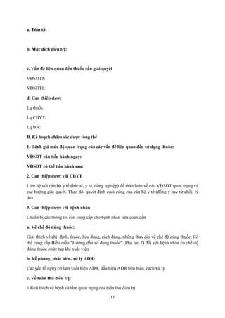 17 
a. Tóm tắt 
b. Mục đích điều trị: 
c. Vấn đề liên quan đến thuốc cần giải quyết 
VĐSDT5: 
VĐSDT6: 
d. Can thiệp dược 
Lq thuốc: 
Lq CBYT: 
Lq BN: 
B. Kế hoạch chăm sóc dược tổng thể 
1. Đánh giá mức độ quan trọng của các vấn đề liên quan đến sử dụng thuốc: 
VĐSDT cần tiến hành ngay: 
VĐSDT có thể tiến hành sau: 
2. Can thiệp dược với CBYT 
Liên hệ với cán bộ y tế (bác sĩ, y tá, đồng nghiệp) để thảo luận về các VĐSDT quan trọng và các hướng giải quyết. Theo dõi quyết định cuối cùng của cán bộ y tế (đồng ý hay từ chối, lý do). 
3. Can thiệp dược với bệnh nhân 
Chuẩn bị các thông tin cần cung cấp cho bệnh nhân liên quan đến 
a. Về chế độ dùng thuốc: 
Giải thích về chỉ định, thuốc, liều dùng, cách dùng, những thay đổi về chế độ dùng thuốc. Có thể cung cấp Biều mẫu "Hướng dẫn sử dụng thuốc" (Phụ lục 7) đối với bệnh nhân có chế độ dùng thuốc phức tạp khi xuất viện. 
b. Về phòng, phát hiện, xử lý ADR: 
Các yếu tố nguy cơ làm xuất hiện ADR, dấu hiệu ADR tiêu biểu, cách xử lý 
c. Về tuân thủ điều trị: 
+ Giải thích về bệnh và tầm quan trọng của tuân thủ điều trị  