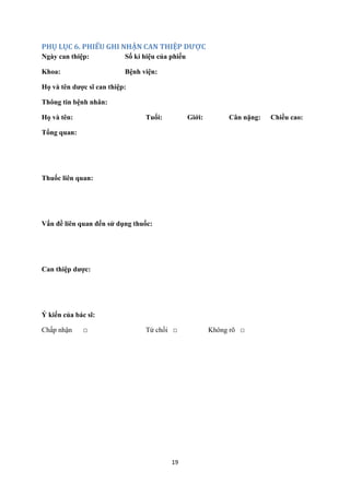 19 
PHỤ LỤC 6. PHIẾU GHI NHẬN CAN THIỆP DƯỢC 
Ngày can thiệp: Số kí hiệu của phiếu 
Khoa: Bệnh viện: 
Họ và tên dược sĩ can thiệp: 
Thông tin bệnh nhân: 
Họ và tên: Tuổi: Giới: Cân nặng: Chiều cao: 
Tổng quan: 
Thuốc liên quan: 
Vấn đề liên quan đến sử dụng thuốc: 
Can thiệp dược: 
Ý kiến của bác sĩ: 
Chấp nhận □ Từ chối □ Không rõ □ 
 