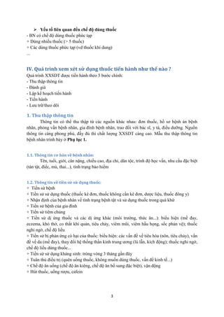3 
 Yếu tố liên quan đến chế độ dùng thuốc 
- BN có chế độ dùng thuốc phức tạp 
+ Dùng nhiều thuốc (> 5 thuốc) 
+ Các dùng thuốc phức tạp (vd thuốc khí dung) 
... 
IV. Quá trình xem xét sử dụng thuốc tiến hành như thế nào ? 
Quá trình XXSDT được tiến hành theo 5 bước chính: 
- Thu thập thông tin 
- Đánh giá 
- Lập kế hoạch tiến hành 
- Tiến hành 
- Lưu trữ/theo dõi 
1. Thu thập thông tin 
Thông tin có thể thu thập từ các nguồn khác nhau: đơn thuốc, hồ sơ bệnh án bệnh nhân, phỏng vấn bệnh nhân, gia đình bệnh nhân, trao đổi với bác sĩ, y tá, điều dưỡng. Nguồn thông tin càng phong phú, đầy đủ thì chất lượng XXSDT càng cao. Mẫu thu thập thông tin bệnh nhân trình bày ở Phụ lục 1. 
1.1. Thông tin cơ bản về bệnh nhân: 
Tên, tuổi, giới, cân nặng, chiều cao, địa chỉ, dân tộc, trình độ học vấn, nhu cầu đặc biệt (tàn tật, điếc, mù, thai...), tình trạng bảo hiểm 
1.2. Thông tin về tiền sử sử dụng thuốc: 
+ Tiền sử bệnh 
+ Tiền sử sử dụng thuốc (thuốc kê đơn, thuốc không cần kê đơn, dược liệu, thuốc đông y) 
+ Nhận định của bệnh nhân về tình trạng bệnh tật và sử dụng thuốc trong quá khứ 
+ Tiền sử bệnh của gia đình 
+ Tiền sử tiêm chủng 
+ Tiền sử dị ứng thuốc và các dị ứng khác (môi trường, thức ăn...): biểu hiện (mề đay, eczema, khó thở, co thắt khí quản, tiêu chảy, viêm mũi, viêm hầu họng, sốc phản vệ); thuốc nghi ngờ, chế độ liều 
+ Tiền sử bị phản ứng có hại của thuốc: biểu hiện: các vấn đề về tiêu hóa (nôn, tiêu chảy), vấn đề về da (mề đay), thay đổi hệ thống thần kinh trung ương (lú lẫn, kích động); thuốc nghi ngờ, chế độ liều dùng thuốc... 
+ Tiền sử sử dụng kháng sinh: tròng vòng 3 tháng gần đây 
+ Tuân thủ điều trị (quên uống thuốc, không muốn dùng thuốc, vấn đề kinh tế...) 
+ Chế độ ăn uống (chế độ ăn kiêng, chế độ ăn bổ sung đặc biệt), vận động 
+ Hút thuốc, uống rượu, cafein 
 