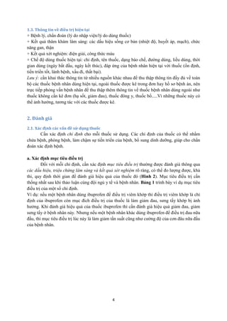 4 
1.3. Thông tin về điều trị hiện tại 
+ Bệnh lý, chẩn đoán (lý do nhập viện/lý do dùng thuốc) 
+ Kết quả thăm khám lâm sàng: các dấu hiệu sống cơ bản (nhiệt độ, huyết áp, mạch), chức năng gan, thận 
+ Kết quả xét nghiệm: điện giải, công thức máu 
+ Chế độ dùng thuốc hiện tại: chỉ định, tên thuốc, dạng bào chế, đường dùng, liều dùng, thời gian dùng (ngày bắt đầu, ngày kết thúc), đáp ứng của bệnh nhân hiện tại với thuốc (ổn định, tiến triển tốt, lành bệnh, xấu đi, thất bại). 
Lưu ý: cần khai thác thông tin từ nhiều nguồn khác nhau để thu thập thông tin đầy đủ về toàn bộ các thuốc bệnh nhân dùng hiện tại, ngoài thuốc được kê trong đơn hay hồ sơ bệnh án, nên trực tiếp phỏng vấn bệnh nhân để thu thập thêm thông tin về thuốc bệnh nhân dùng ngoài như thuốc không cần kê đơn (hạ sốt, giảm đau), thuốc đông y, thuốc bổ.....Vì những thuốc này có thể ảnh hưởng, tương tác với các thuốc được kê. 
2. Đánh giá 
2.1. Xác định các vấn đề sử dụng thuốc 
Cần xác định chỉ định cho mỗi thuốc sử dụng. Các chỉ định của thuốc có thể nhằm chửa bệnh, phòng bệnh, làm chậm sự tiến triển của bệnh, bổ sung dinh dưỡng, giúp cho chẩn đoán xác định bệnh. 
a. Xác định mục tiêu điều trị 
Đối với mỗi chỉ định, cần xác định mục tiêu điều trị thường được đánh giá thông qua các dấu hiệu, triệu chứng lâm sàng và kết quả xét nghiệm rõ ràng, có thể đo lượng được, khả thi, quy định thời gian để đánh giá hiệu quả của thuốc đó (Hình 2). Mục tiêu điều trị cần thống nhất sau khi thảo luận cùng đội ngủ y tế và bệnh nhân. Bảng 1 trình bày ví dụ mục tiêu điều trị của một số chỉ định. 
Ví dụ: nếu một bệnh nhân dùng ibuprofen để điều trị viêm khớp thì điều trị viêm khớp là chỉ định của ibuprofen còn mục đích điều trị của thuốc là làm giảm đau, sưng tấy khớp bị ảnh hưởng. Khi đánh giá hiệu quả của thuốc ibuprofen thì cần đánh giá hiệu quả giảm đau, giảm sưng tấy ở bệnh nhân này. Nhưng nếu một bệnh nhân khác dùng ibuprofen để điều trị đau nữa đầu, thì mục tiêu điều trị lúc này là làm giảm tần suất cũng như cường độ của cơn đâu nữa đầu của bệnh nhân. 
 