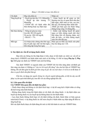 5 
Bảng 1. Chỉ định và mục tiêu điều trị 
Chỉ định 
Mục tiêu điều trị 
Nhận xét 
Tăng huyết áp 
- Huyết áp tâm thu 115-140mmHg 
- Huyết áp tâm trương 75- 90mmHg 
<130/80 đối với bệnh nhân đái tháo đường hoặc suy thận mạn 
- Giảm huyết áp để giảm sự tổn thương của các cơ quan đích như đau thắt ngực, nhồi máu cơ tim, suy tim, đột quỵ, tổn thương thận, bệnh mắt 
-Đánh giá hiệu quả của thuốc hàng tháng trong vòng 3-6 tháng đầu. 
Đái tháo đường 
- Nổng nộ glucose máu: 
Lúc đói: 80-120 mg/dL 
2h sau ăn: 100-140 mg/dL 
- HbA1C < 7% 
- Kiểm soát đường huyết để giảm nguy cơ biến chứng mạch nhỏ như khả năng liền vết thương chậm, mờ mắt, đa niệu....và biến chứng mạch máu lớn như đột quỵ 
Mất ngủ 
Cải thiện triệu chứng như khó ngủ, duy trì giấc ngủ, mệt vào ban ngày, khả năng tập trung ban ngày 
Hiệu quả an thần của thuốc nên phát huy tác dụng sau 1-2h. 
b. Xác định các vấn đề sử dụng thuốc chính 
Dựa trên các thông tin thu thập được ở trên, dược sĩ tiến hành xác định các vấn đề sử dụng thuốc (VĐSDT) của bệnh nhân một cách có hệ thống. Có thể sử dụng Phụ lục 2, Phụ lục 4 để giúp xác định các VĐSDT một cách hệ thống. 
Xác định VĐSDT và nguyên nhân của VĐSDT đòi hỏi khả năng phán xét/đánh giá lâm sàng của dược sĩ. Không có "câu trả lời tuyệt đối đúng" cho câu hỏi liệu có VĐSDT hay không. Đó chỉ đơn giản là đánh giá lâm sàng từ gốc độ của một dược sĩ và là cơ sở để dược sĩ đưa ra quyết định cần phải làm gì. 
Cần tìm, sử dụng các nguồn thông tin chuyên ngành phong phú, có độ tin cậy cao để phục vụ cho quá trình đánh giá, trao đổi với các đồng nghiệp khi cần. 
b1. Liên quan đến chỉ định 
Các VĐSDT liên quan đến chỉ định bao gồm: 
- Thuốc được dùng mà không có chỉ định thích hợp: ví dụ bổ sung kali ở bệnh nhân có nồng độ kali trong máu bình thường 
- Không dùng thuốc trong khi bệnh nhân có chỉ định cần dùng thuốc: ví dụ bệnh nhân cao huyết áp nhưng thuốc trị cao huyết áp lại không được kê cho bệnh nhân 
- Lựa chọn thuốc không thích hợp với chỉ định (chống chị định, thuốc khác có hiệu quả-an toàn-kinh tế hơn): ví dụ dùng thuốc ức chế men chuyển ở bệnh nhân suy thận nặng để điều trị tăng huyết áp. 
Khi xác định thuốc được chỉ định đúng thì mới có thể tiến hành rà soát các VĐSDT khác. 
 
