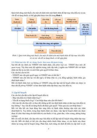 7 
Quá trình dùng một thuốc cho một chỉ định trên một bệnh nhân để đạt mục tiêu điều trị và các vấn đề sử dụng thuốc có thể gặp phải được tóm tắt trong Hình 1. 
Hình 1. Quá trình dùng một thuốc cho một chỉ định trên một bệnh nhân để đạt mục tiêu điều trị và các vấn đề sử dụng thuốc có thể gặp phải 
2.2. Phân loại vấn đề sử dụng thuốc theo mức độ quan trọng 
Sau khi đã xác định các VĐSDT trên bệnh nhân, cần phân loại các VĐSDT theo mức độ quan trọng. Tùy theo mức độ nghiêm trọng, tính cấp tính, ý nghĩa của VĐSDT đối với bệnh nhân mà thứ tự ưu tiên và cách thức giải quyết là khác nhau. 
Các câu hỏi cần trả lời: 
- VĐSDT nào cần giải quyết ngay và VĐSDT nào có thể đợi ? 
- VĐSDT nào cần liên lạc với đội ngũ y tế khác (bác sĩ, y tá, đồng nghiệp), bệnh nhân, gia đình bệnh nhân ? 
Đối với bệnh nhân hiện tại không có VĐSDT cũng nên lập một kế hoạch chăm sóc dược và theo dõi để phòng VĐSDT và bảo đảm bệnh nhân đạt được mục tiêu điều trị. 
3. Lập kế hoạch 
Các câu hỏi cần đặt ra khi lập kế hoạch điều trị 
- Mục tiêu điều trị ở bệnh nhân là gì ? 
- Vấn đề sử dụng thuốc là gì ? Can thiệp dược nào cần tiến hành ? 
- Khi nào thì cần theo dõi và theo dõi những gì để xác định bệnh nhân có đạt mục tiêu điều trị hay không ? hay vấn đề sử dụng thuốc đã được giải quyết ? hiệu quả của can thiệp dược ? 
Đối với hầu hết các hoạt động lâm sàng điều trị bệnh nhân thường dựa trên các chẩn đoán/bệnh lý. Tuy nhiên, trong thực hành chăm sóc dược, việc lập kế hoạch chăm sóc dược được tổ chức theo từng chỉ định điều trị của thuốc (ví dụ, giảm đau, viêm xoang, phòng loãng xương). 
Đối với mỗi chỉ định, cần dựa trên mục tiêu điều trị để lập một kế hoạch riêng nhằm đạt mục tiêu đó. Mỗi chỉ định có thể yêu cầu dùng nhiều thuốc khác nhau, và các thuốc này được nhóm lại trong một kế hoạch riêng. Phân biệt, tách riêng chỉ định để điều trị cấp tính và chỉ 
Dấu hiệu lâm sàng, xét nghiệm 
Thay thuốc (3) 
Cách dùng không đúng (6) 
Tương tác thuốc (7) 
Chỉ định 
Chế phẩm thuốc 
Chế độ dùng thuốc 
Mục tiêu điều trị (Hiệu quả - An toàn - Kinh tế) 
Bệnh nhân 
Thêm thuốc (1) 
Dừng thuốc (2) 
Liều cao 
(5) 
Liều thấp 4) 
Không tuân thủ điều trị (9) 
ADR (8) 
Theo dõi (10)  
