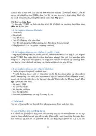 8 
định để điều trị mạn tính. Các VĐSDT được xác đinh, miêu tả. Đối với mỗi VĐSDT, cần đề ra các giải pháp khác nhau để khắc phục. Sao đó, cần tổng hợp các kế hoạch riêng thành một kế hoạch chung tổng thể, thống nhất và tiến hành (Xem Phụ lục 5). 
Các loại can thiệp dược 
Tùy theo các VĐSDT xác định, mà dược sĩ có thể tiến hành các can thiệp dược khác nhau (Phụ lục 3), bao gồm: 
3.1. Các can thiệp liên quan đến thuốc: 
- Thêm thuốc 
- Dừng thuốc 
- Thay đổi thuốc 
- Thay đổi liều (tăng liều, giảm liều) 
- Thay đổi cách dùng thuốc (đường dùng, thời điểm dùng, thời gian dùng) 
- Đề nghị theo dõi (các xét nghiệm lâm sàng, sinh hóa) 
3.2. Các can thiệp liên quan trực tiếp bác sĩ, cán bộ y tế khác 
Trong một số trư ờng hợp, cần liên lạc, trao đổi, thảo luận với bác sĩ, cán bộ y tế khác để gi ải quyết VĐSDT. Tuy nhiên, tùy theo từng tình huống và cách thức phối hợp hoạt động giữa từng bác sĩ - dược sĩ mà xác định loại can thiệp dược nào cần trao đổi và loại can thiệp dược nào dược sĩ có thể tiến hành mà không cần liên lạc với bác sĩ, cán bộ y tế khác. 
3.3. Các can thiệp liên quan trực tiếp đến bệnh nhân 
- Tư vấn thông tin dùng thuốc cho bệnh nhân 
+ Về chế độ dùng thuốc: đối với bệnh nhân có chế độ dùng thuốc phức tạp (dùng nhiều thuốc, đường dùng khác nhau) hoặc bệnh nhân có nguy cơ tuân thủ điều trị thấp (kém trí nhớ, người già, học thức thấp) thì có thể lập một biểu mẫu "Hướng dẫn chế độ dùng thuốc" (Phụ lục 7) phát cho bệnh nhân. 
+ Về quản lý ADR 
+ Về tuân thủ điều trị 
+ Về theo dõi, tái khám 
- Giáo dục bệnh nhân 
- Giới thiệu bệnh nhân cho cán bộ y tế/cơ sở y tế khác 
4. Tiến hành 
Sau khi kế hoạch chăm sóc dược đã được xây dựng, dược sĩ tiến hành thực hiện. 
5. Lưu trữ/theo dõi can thiệp dược 
Các vấn đề liên quan đến sử dụng thuốc, các can thiệp dược đã tiến hành cần được lưu trữ một cách hệ thống, chuẩn hóa, dễ hiểu, dễ truy cập, dễ theo dõi. Lưu trữ can thiệp dược nên được tiến hành độc lập, tách rời với quá trình lưu trữ khác được thực hiện bởi bác sĩ, y tá, và nên  