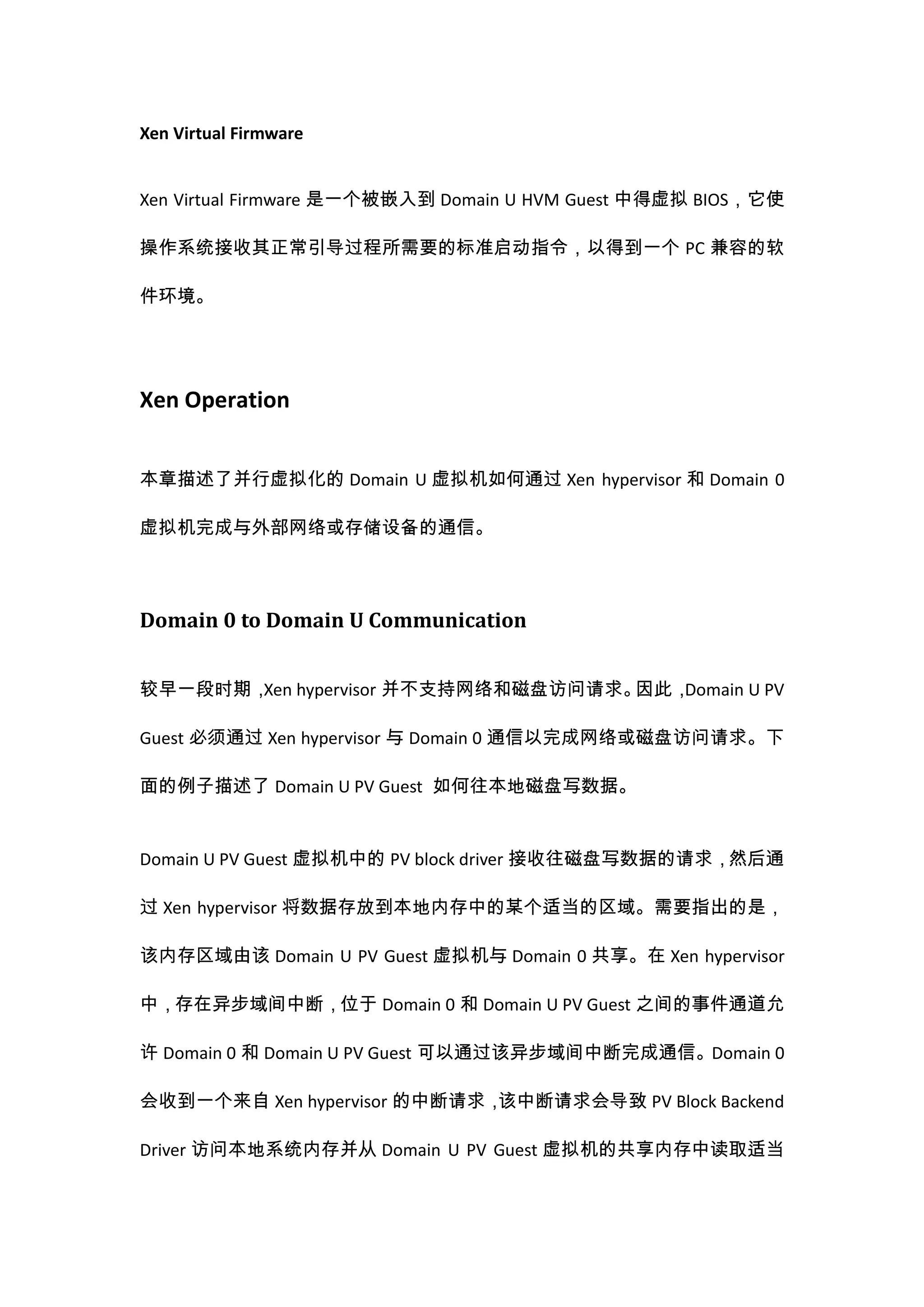 Xen Virtual Firmware


Xen Virtual Firmware 是一个被嵌入到 Domain U HVM Guest 中得虚拟 BIOS，它使

操作系统接收其正常引导过程所需要的标准启动指令，以得到一个 PC 兼容的软

件环境。




Xen Operation


本章描述了并行虚拟化的 Domain U 虚拟机如何通过 Xen hypervisor 和 Domain 0

虚拟机完成与外部网络或存储设备的通信。




Domain 0 to Domain U Communication


较早一段时期， hypervisor 并不支持网络和磁盘访问请求。
       Xen                       因此，Domain U PV

Guest 必须通过 Xen hypervisor 与 Domain 0 通信以完成网络或磁盘访问请求。下

面的例子描述了 Domain U PV Guest 如何往本地磁盘写数据。


Domain U PV Guest 虚拟机中的 PV block driver 接收往磁盘写数据的请求，然后通

过 Xen hypervisor 将数据存放到本地内存中的某个适当的区域。需要指出的是，

该内存区域由该 Domain U PV Guest 虚拟机与 Domain 0 共享。在 Xen hypervisor

中，存在异步域间中断，位于 Domain 0 和 Domain U PV Guest 之间的事件通道允

许 Domain 0 和 Domain U PV Guest 可以通过该异步域间中断完成通信。Domain 0

会收到一个来自 Xen hypervisor 的中断请求，该中断请求会导致 PV Block Backend

Driver 访问本地系统内存并从 Domain U PV Guest 虚拟机的共享内存中读取适当
 