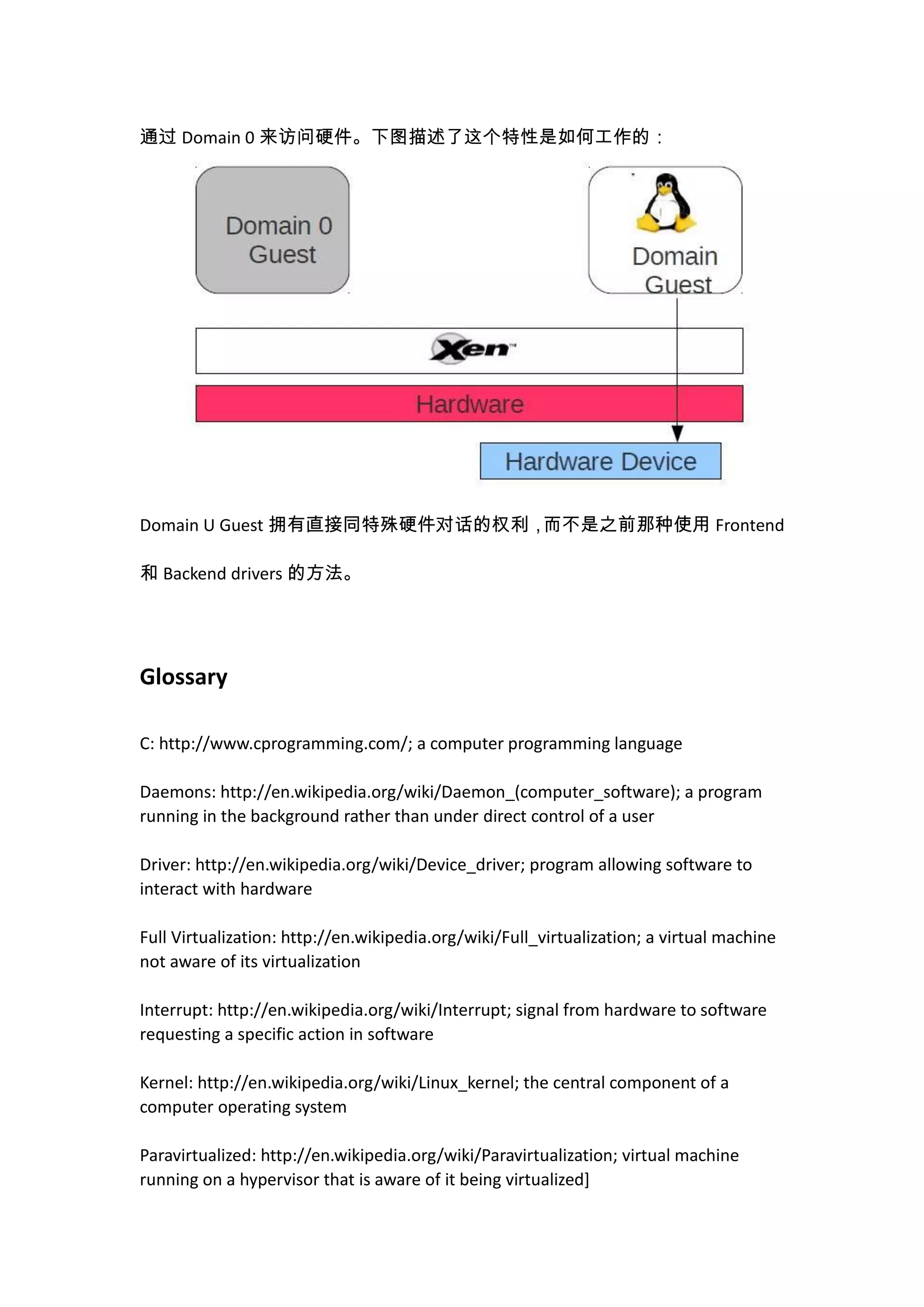 通过 Domain 0 来访问硬件。下图描述了这个特性是如何工作的：




Domain U Guest 拥有直接同特殊硬件对话的权利，而不是之前那种使用 Frontend

和 Backend drivers 的方法。




Glossary

C: http://www.cprogramming.com/; a computer programming language

Daemons: http://en.wikipedia.org/wiki/Daemon_(computer_software); a program
running in the background rather than under direct control of a user

Driver: http://en.wikipedia.org/wiki/Device_driver; program allowing software to
interact with hardware

Full Virtualization: http://en.wikipedia.org/wiki/Full_virtualization; a virtual machine
not aware of its virtualization

Interrupt: http://en.wikipedia.org/wiki/Interrupt; signal from hardware to software
requesting a specific action in software

Kernel: http://en.wikipedia.org/wiki/Linux_kernel; the central component of a
computer operating system

Paravirtualized: http://en.wikipedia.org/wiki/Paravirtualization; virtual machine
running on a hypervisor that is aware of it being virtualized]
 