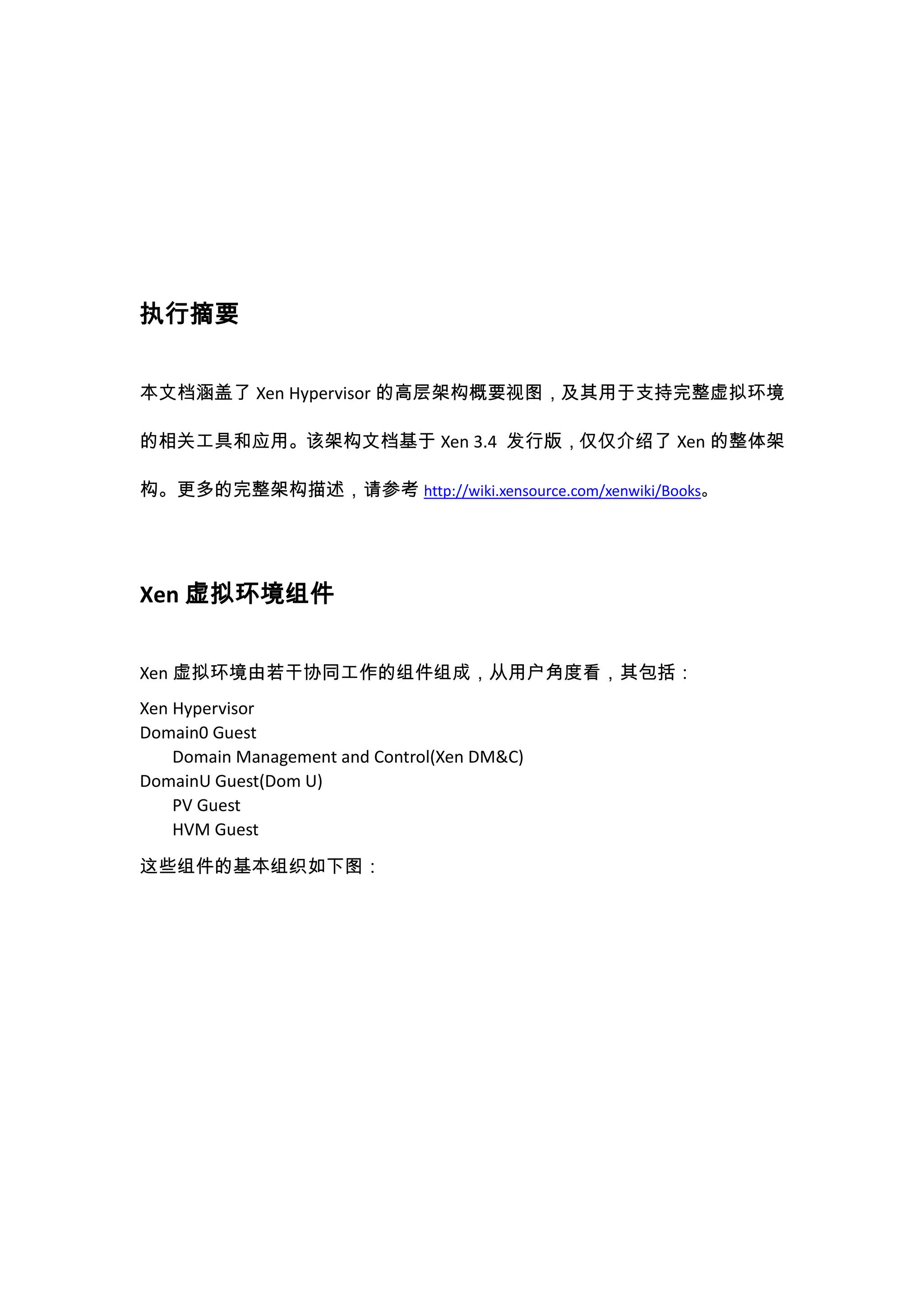 执行摘要


本文档涵盖了 Xen Hypervisor 的高层架构概要视图，及其用于支持完整虚拟环境

的相关工具和应用。该架构文档基于 Xen 3.4 发行版，仅仅介绍了 Xen 的整体架

构。更多的完整架构描述，请参考 http://wiki.xensource.com/xenwiki/Books。




Xen 虚拟环境组件


Xen 虚拟环境由若干协同工作的组件组成，从用户角度看，其包括：
Xen Hypervisor
Domain0 Guest
    Domain Management and Control(Xen DM&C)
DomainU Guest(Dom U)
    PV Guest
    HVM Guest

这些组件的基本组织如下图：
 