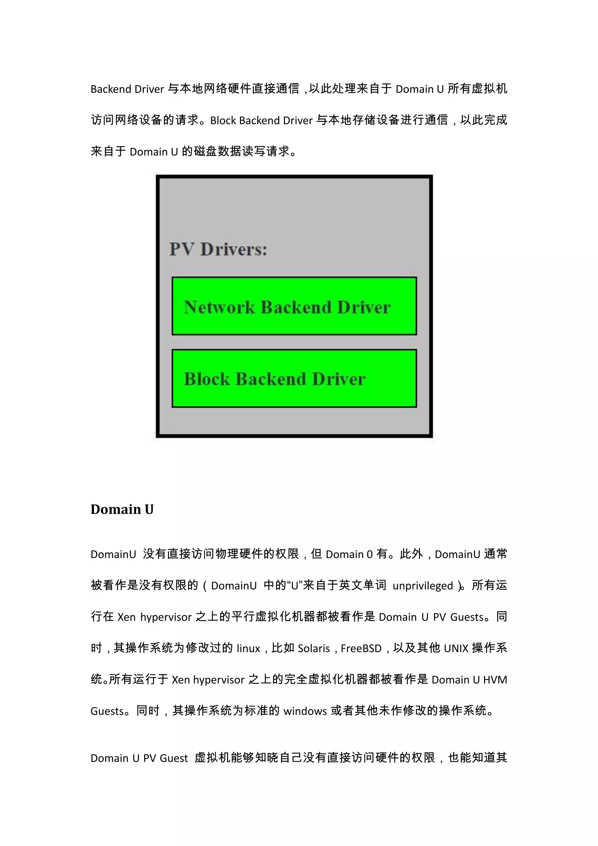 Backend Driver 与本地网络硬件直接通信，以此处理来自于 Domain U 所有虚拟机

访问网络设备的请求。Block Backend Driver 与本地存储设备进行通信，以此完成

来自于 Domain U 的磁盘数据读写请求。




Domain U


DomainU 没有直接访问物理硬件的权限，但 Domain 0 有。此外，DomainU 通常

被看作是没有权限的（DomainU 中的“U”来自于英文单词 unprivileged）。所有运

行在 Xen hypervisor 之上的平行虚拟化机器都被看作是 Domain U PV Guests。同

时，其操作系统为修改过的 linux，比如 Solaris，FreeBSD，以及其他 UNIX 操作系

统。所有运行于 Xen hypervisor 之上的完全虚拟化机器都被看作是 Domain U HVM

Guests。同时，其操作系统为标准的 windows 或者其他未作修改的操作系统。


Domain U PV Guest 虚拟机能够知晓自己没有直接访问硬件的权限，也能知道其
 