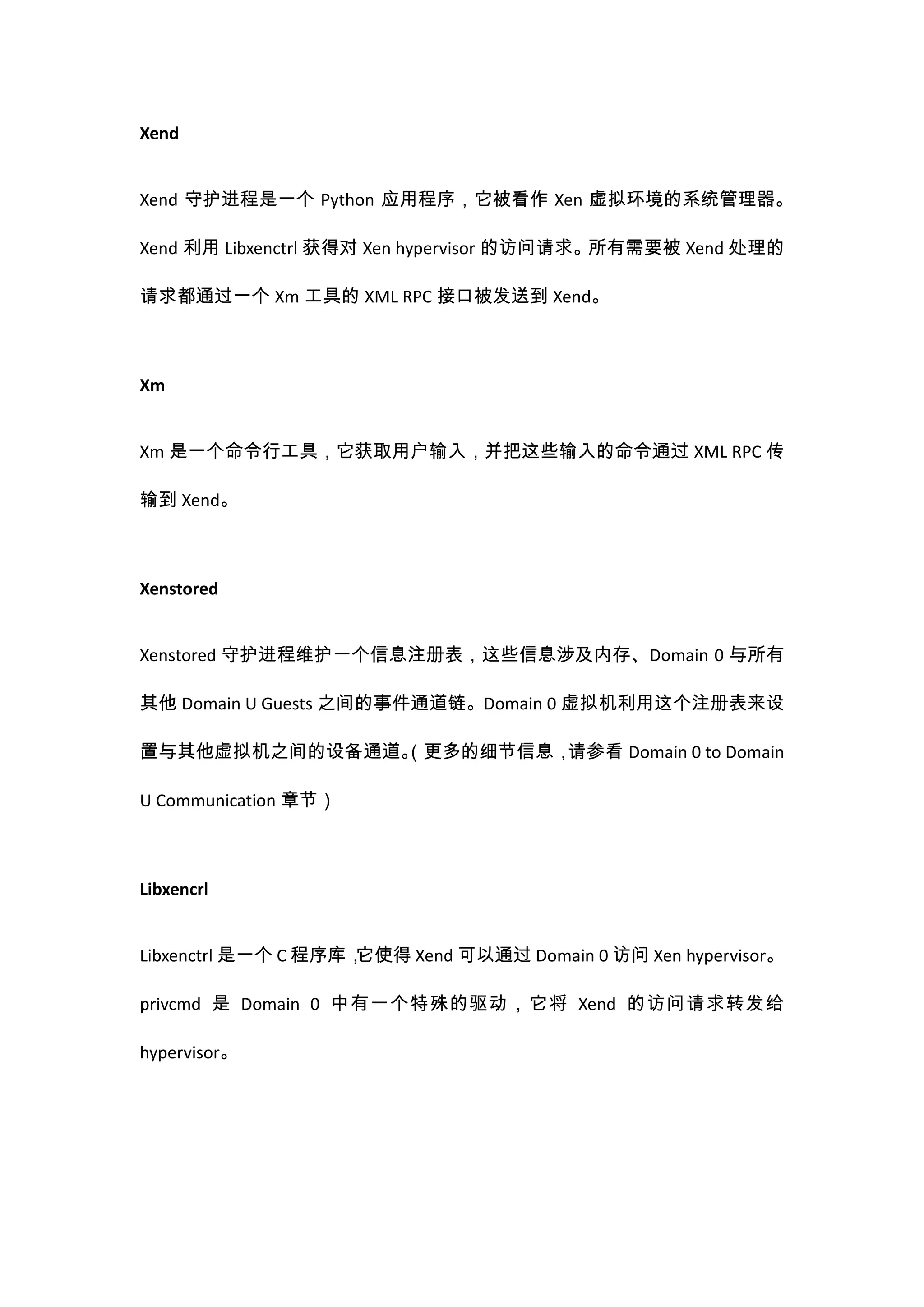 Xend


Xend 守护进程是一个 Python 应用程序，它被看作 Xen 虚拟环境的系统管理器。

Xend 利用 Libxenctrl 获得对 Xen hypervisor 的访问请求。所有需要被 Xend 处理的

请求都通过一个 Xm 工具的 XML RPC 接口被发送到 Xend。



Xm


Xm 是一个命令行工具，它获取用户输入，并把这些输入的命令通过 XML RPC 传

输到 Xend。



Xenstored


Xenstored 守护进程维护一个信息注册表，这些信息涉及内存、Domain 0 与所有

其他 Domain U Guests 之间的事件通道链。Domain 0 虚拟机利用这个注册表来设

置与其他虚拟机之间的设备通道。
              （更多的细节信息，请参看 Domain 0 to Domain

U Communication 章节）



Libxencrl


Libxenctrl 是一个 C 程序库，它使得 Xend 可以通过 Domain 0 访问 Xen hypervisor。

privcmd 是 Domain 0 中有一个特殊的驱动，它将 Xend 的访问请求转发给

hypervisor。
 