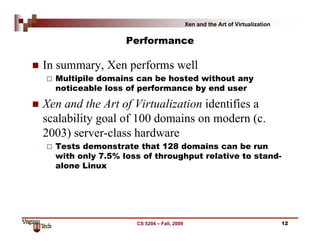 Xen and the Art of Virtualization

Performance

In summary, Xen performs well
Multipile domains can be hosted without any
noticeable loss of performance by end user

Xen and the Art of Virtualization identifies a
scalability goal of 100 domains on modern (c.
2003) server-class hardware
Tests demonstrate that 128 domains can be run
with only 7.5% loss of throughput relative to standalone Linux

CS 5204 – Fall, 2009

12

 