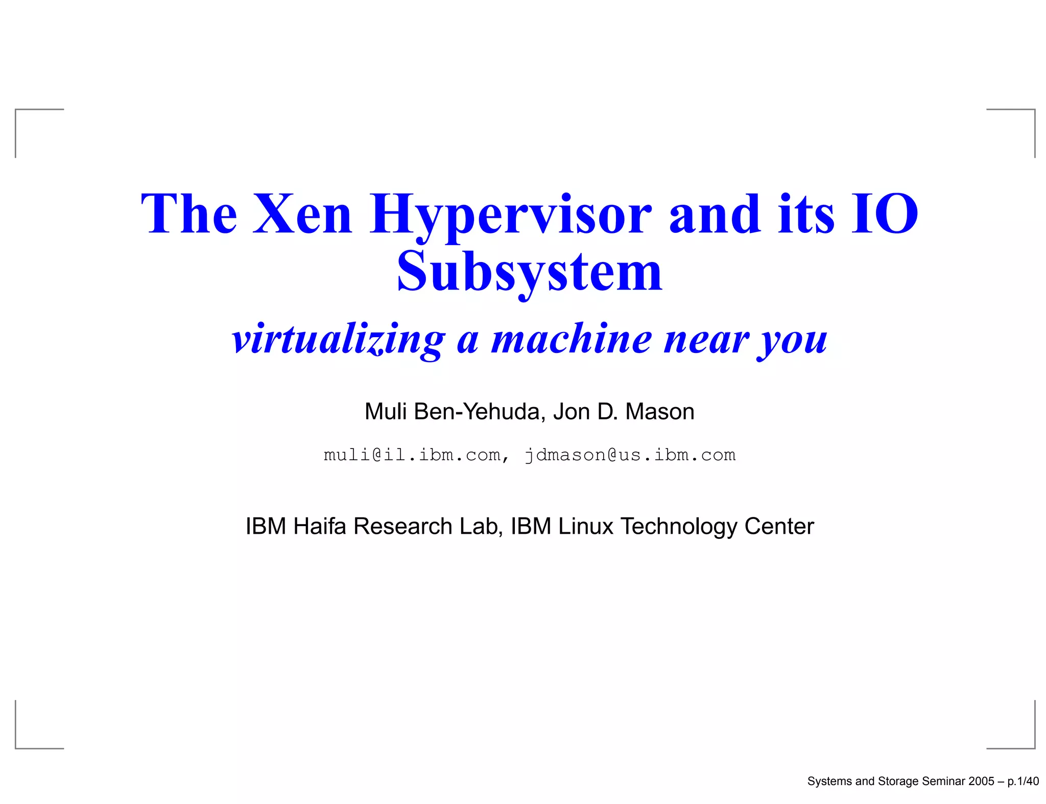 The Xen Hypervisor and its IO
         Subsystem
   virtualizing a machine near you
             Muli Ben-Yehuda, Jon D. Mason
          muli@il.ibm.com, jdmason@us.ibm.com


   IBM Haifa Research Lab, IBM Linux Technology Center




                                                     Systems and Storage Seminar 2005 – p.1/40
 