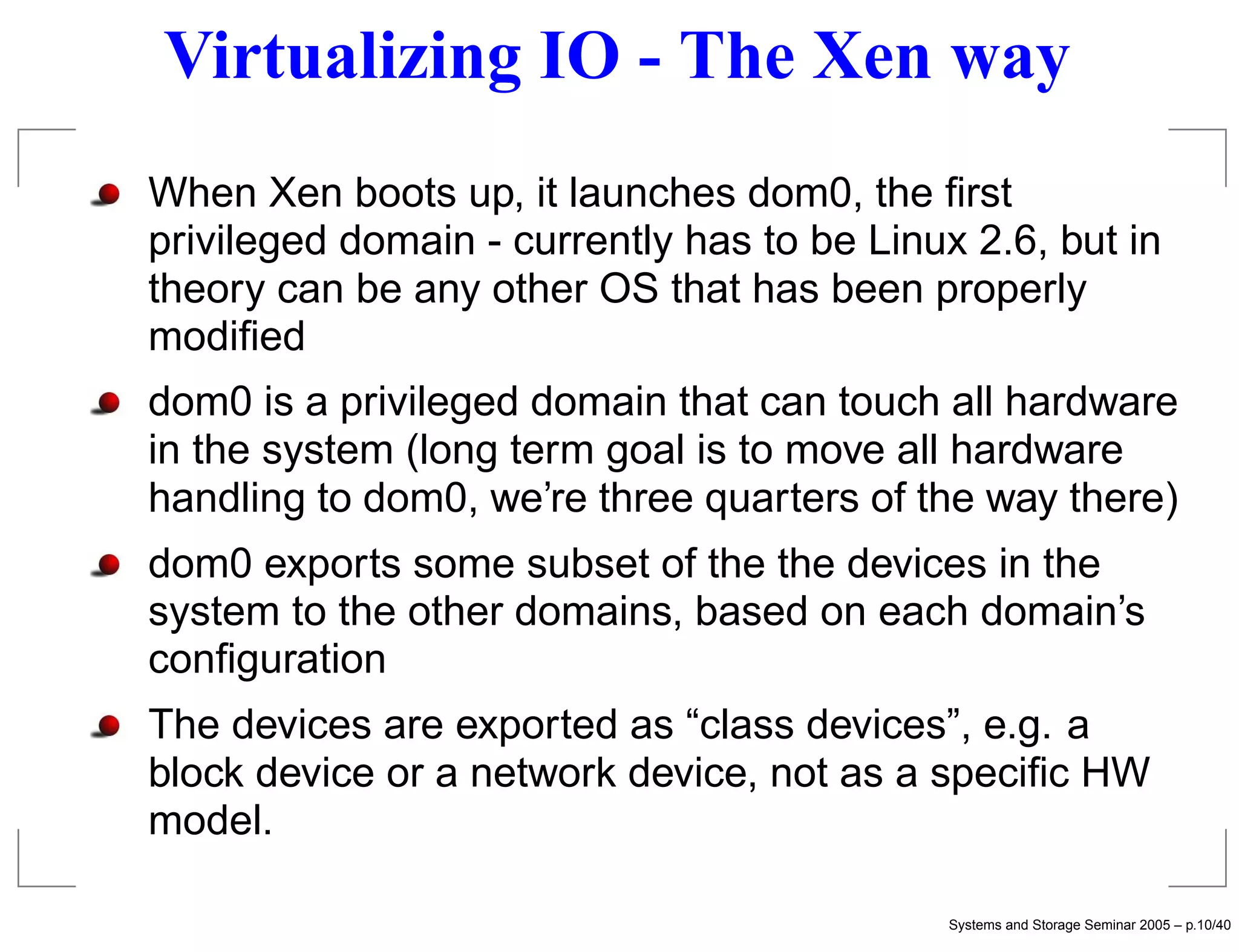 Virtualizing IO - The Xen way
When Xen boots up, it launches dom0, the ﬁrst
privileged domain - currently has to be Linux 2.6, but in
theory can be any other OS that has been properly
modiﬁed
dom0 is a privileged domain that can touch all hardware
in the system (long term goal is to move all hardware
handling to dom0, we’re three quarters of the way there)
dom0 exports some subset of the the devices in the
system to the other domains, based on each domain’s
conﬁguration
The devices are exported as “class devices”, e.g. a
block device or a network device, not as a speciﬁc HW
model.

                                             Systems and Storage Seminar 2005 – p.10/40
 