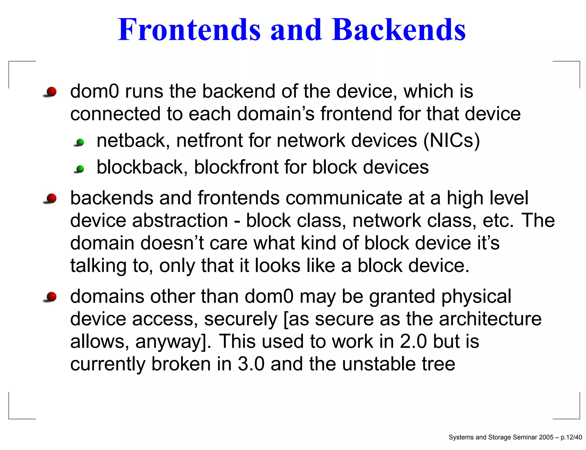 Frontends and Backends
dom0 runs the backend of the device, which is
connected to each domain’s frontend for that device
   netback, netfront for network devices (NICs)
   blockback, blockfront for block devices
backends and frontends communicate at a high level
device abstraction - block class, network class, etc. The
domain doesn’t care what kind of block device it’s
talking to, only that it looks like a block device.
domains other than dom0 may be granted physical
device access, securely [as secure as the architecture
allows, anyway]. This used to work in 2.0 but is
currently broken in 3.0 and the unstable tree


                                            Systems and Storage Seminar 2005 – p.12/40
 