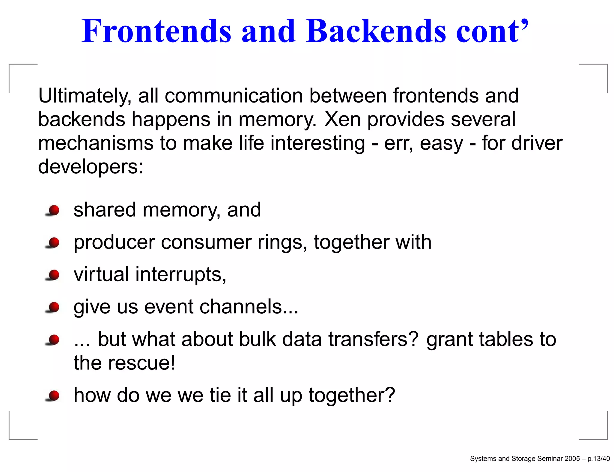 Frontends and Backends cont’
Ultimately, all communication between frontends and
backends happens in memory. Xen provides several
mechanisms to make life interesting - err, easy - for driver
developers:

    shared memory, and
    producer consumer rings, together with
    virtual interrupts,
    give us event channels...
    ... but what about bulk data transfers? grant tables to
    the rescue!
    how do we we tie it all up together?

                                                 Systems and Storage Seminar 2005 – p.13/40
 