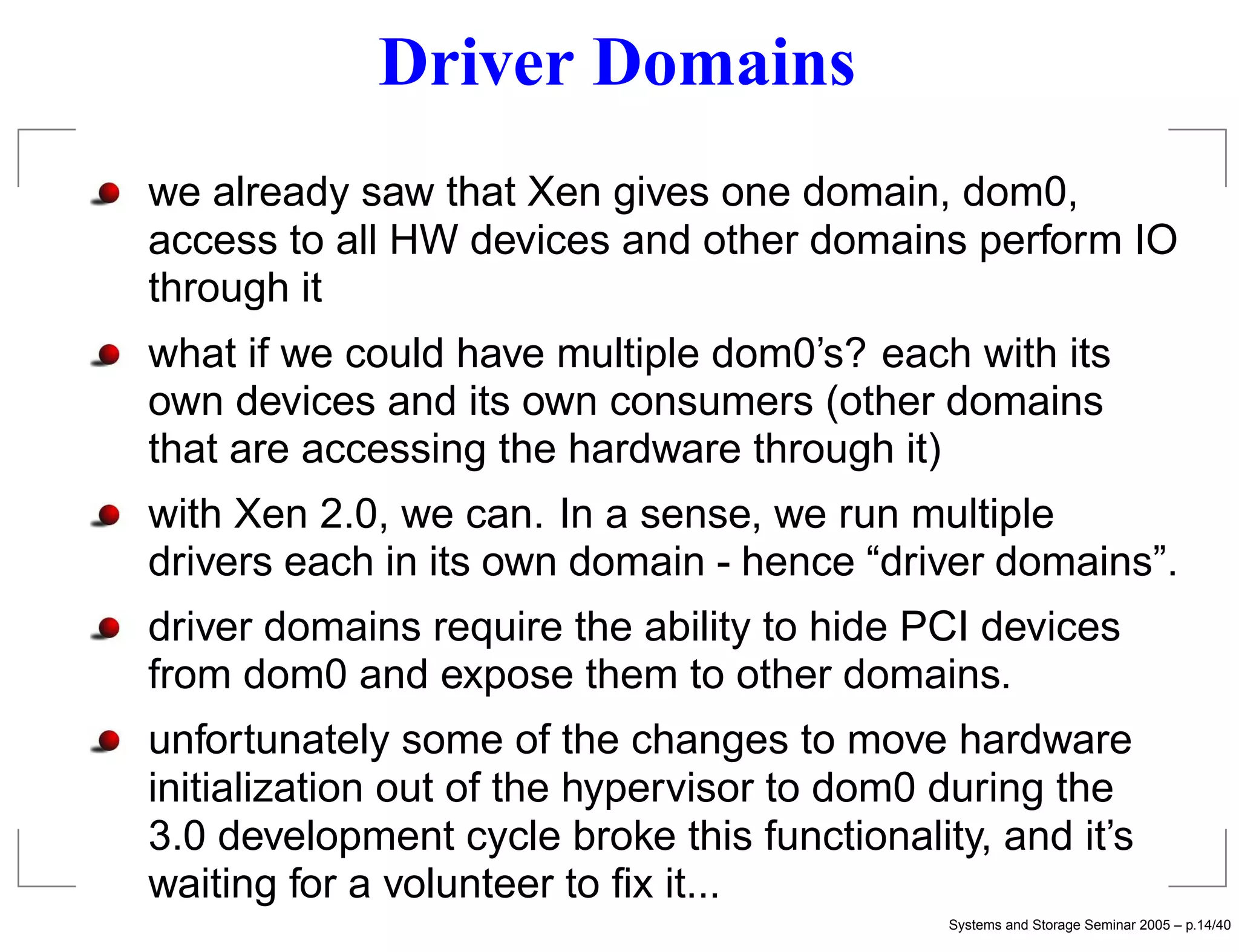 Driver Domains
we already saw that Xen gives one domain, dom0,
access to all HW devices and other domains perform IO
through it
what if we could have multiple dom0’s? each with its
own devices and its own consumers (other domains
that are accessing the hardware through it)
with Xen 2.0, we can. In a sense, we run multiple
drivers each in its own domain - hence “driver domains”.
driver domains require the ability to hide PCI devices
from dom0 and expose them to other domains.
unfortunately some of the changes to move hardware
initialization out of the hypervisor to dom0 during the
3.0 development cycle broke this functionality, and it’s
waiting for a volunteer to ﬁx it...
                                             Systems and Storage Seminar 2005 – p.14/40
 