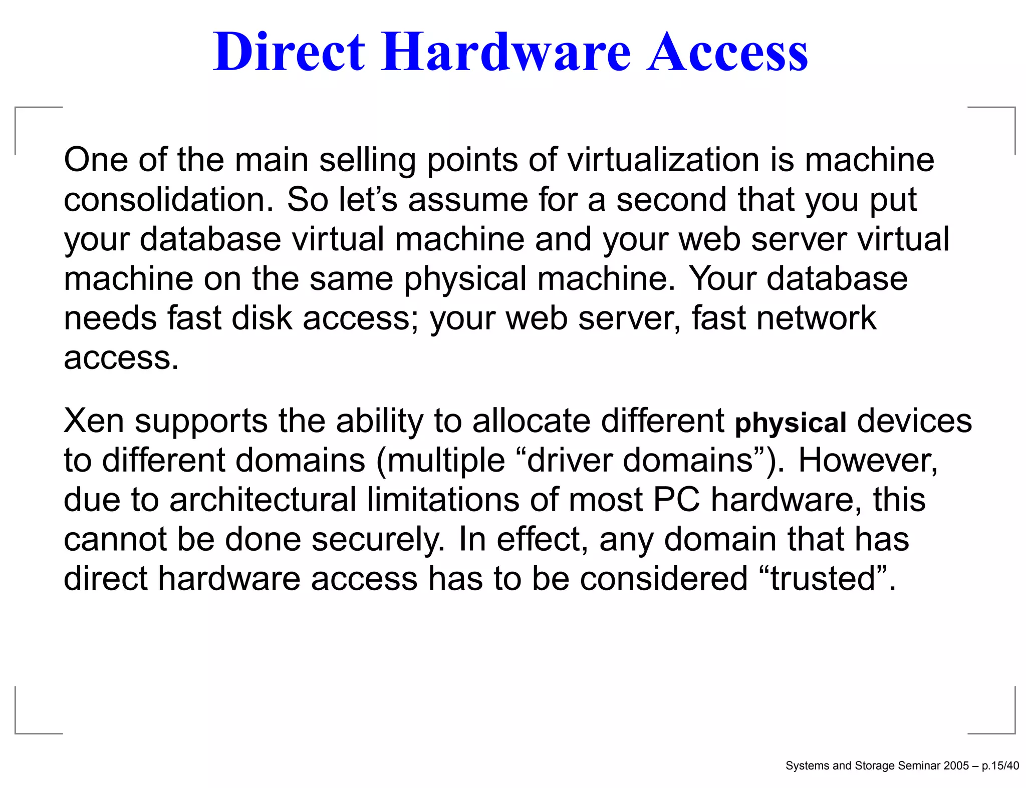 Direct Hardware Access
One of the main selling points of virtualization is machine
consolidation. So let’s assume for a second that you put
your database virtual machine and your web server virtual
machine on the same physical machine. Your database
needs fast disk access; your web server, fast network
access.
Xen supports the ability to allocate different physical devices
to different domains (multiple “driver domains”). However,
due to architectural limitations of most PC hardware, this
cannot be done securely. In effect, any domain that has
direct hardware access has to be considered “trusted”.




                                                  Systems and Storage Seminar 2005 – p.15/40
 