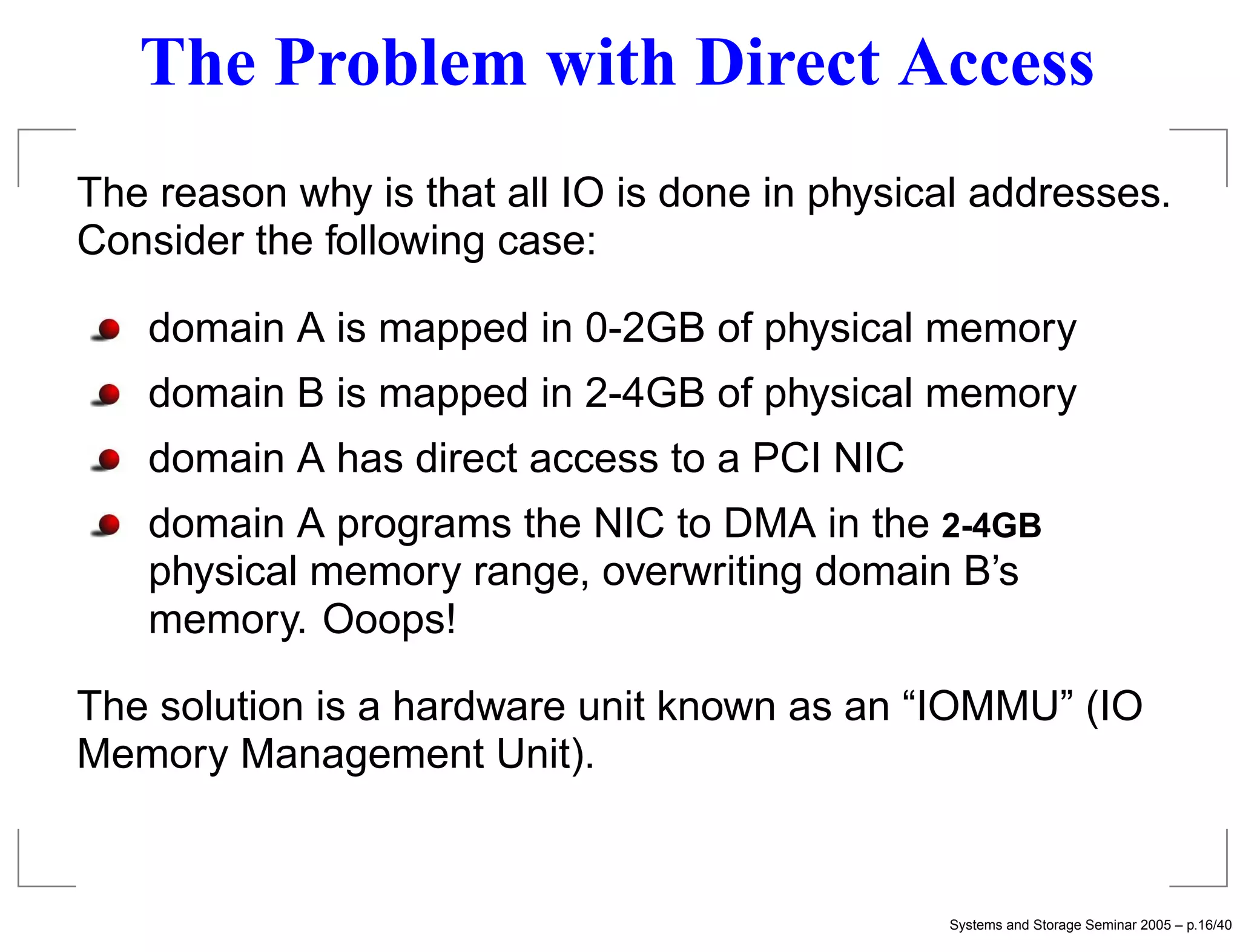 The Problem with Direct Access
The reason why is that all IO is done in physical addresses.
Consider the following case:

   domain A is mapped in 0-2GB of physical memory
   domain B is mapped in 2-4GB of physical memory
   domain A has direct access to a PCI NIC
   domain A programs the NIC to DMA in the 2-4GB
   physical memory range, overwriting domain B’s
   memory. Ooops!

The solution is a hardware unit known as an “IOMMU” (IO
Memory Management Unit).


                                               Systems and Storage Seminar 2005 – p.16/40
 